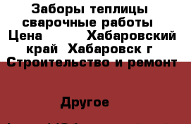 Заборы,теплицы, сварочные работы › Цена ­ 700 - Хабаровский край, Хабаровск г. Строительство и ремонт » Другое   